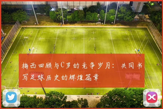 梅西回顾与C罗的竞争岁月：共同书写足球历史的辉煌篇章