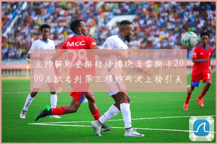 主帅解约金排行榜揭晓马雷斯卡2000万欧名列第三穆帅两次上榜引关注
