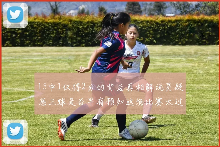 15中1仅得2分的背后真相解说员疑惑三球是否早有预知这场比赛太过抽象