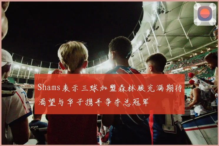 Shams表示三球加盟森林狼充满期待渴望与华子携手争夺总冠军