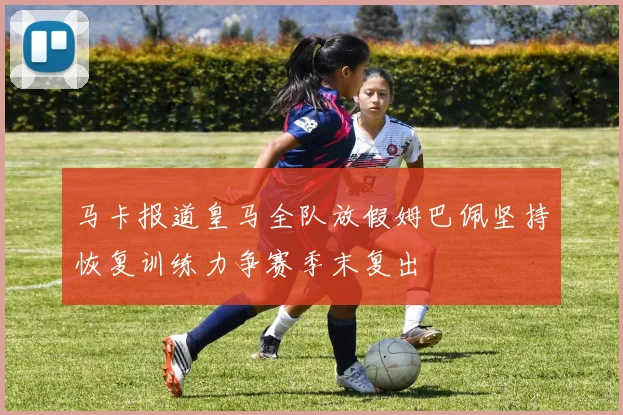 马卡报道皇马全队放假姆巴佩坚持恢复训练力争赛季末复出