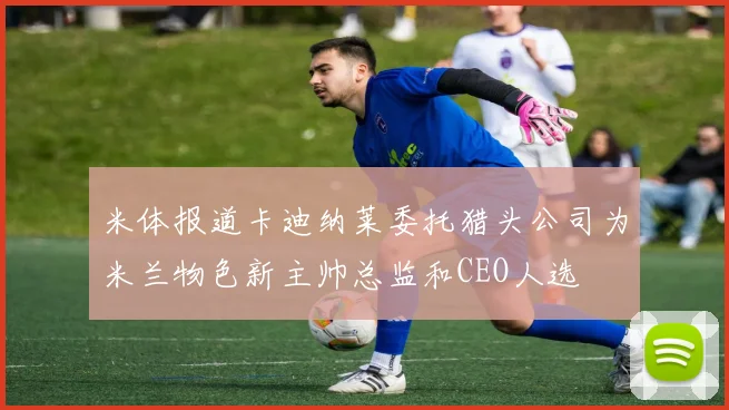 米体报道卡迪纳莱委托猎头公司为米兰物色新主帅总监和CEO人选