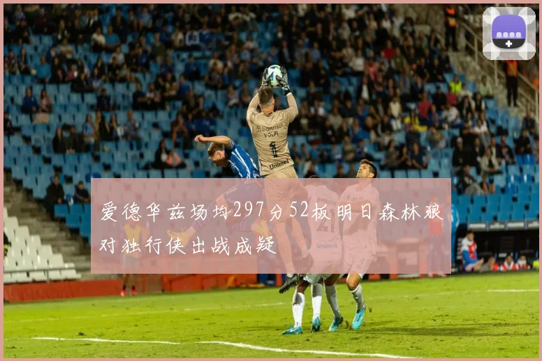爱德华兹场均297分52板明日森林狼对独行侠出战成疑