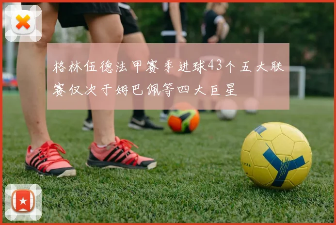 格林伍德法甲赛季进球43个五大联赛仅次于姆巴佩等四大巨星