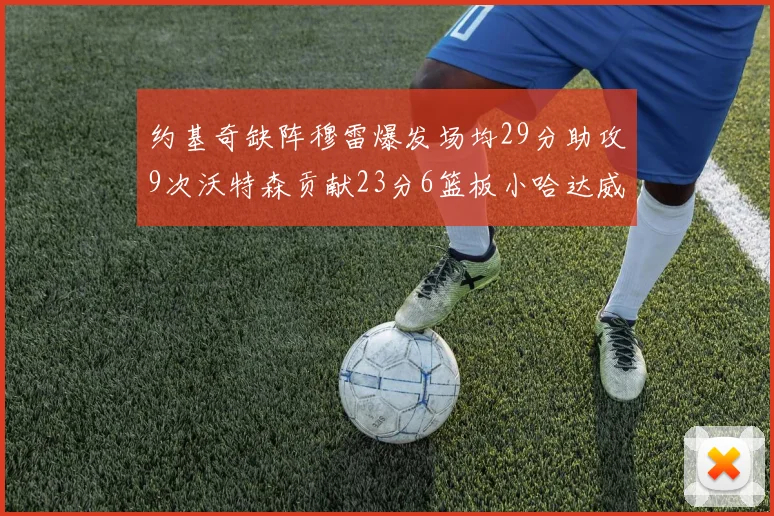 约基奇缺阵穆雷爆发场均29分助攻9次沃特森贡献23分6篮板小哈达威也有17分表现出色