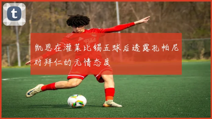 凯恩在灌莱比锡五球后透露孔帕尼对拜仁的无情态度