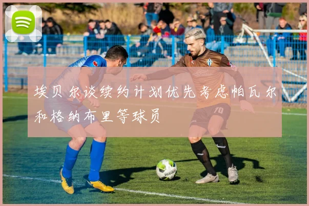 埃贝尔谈续约计划优先考虑帕瓦尔和格纳布里等球员