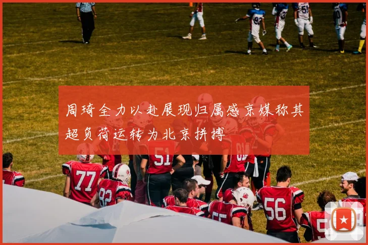 周琦全力以赴展现归属感京媒称其超负荷运转为北京拼搏