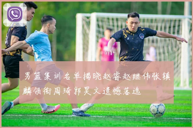 男篮集训名单揭晓赵睿赵继伟张镇麟领衔周琦郭昊文遗憾落选
