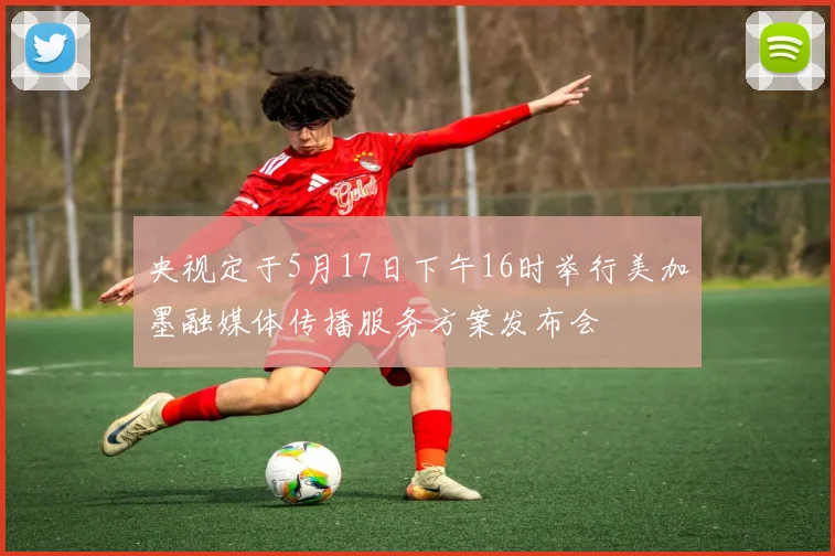 央视定于5月17日下午16时举行美加墨融媒体传播服务方案发布会