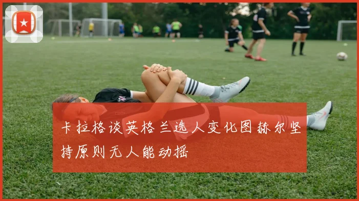 卡拉格谈英格兰选人变化图赫尔坚持原则无人能动摇