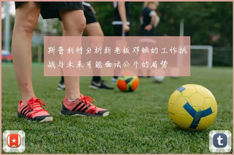斯普利特分析新老板邓顿的工作挑战与未来可能面试公牛的局势