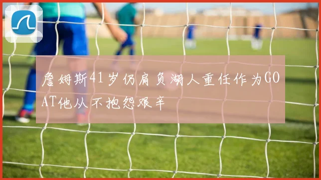 詹姆斯41岁仍肩负湖人重任作为GOAT他从不抱怨艰辛