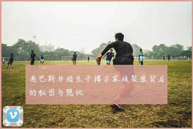 老巴斯非婚生子揭示家族裂痕背后的秘密与隐忧