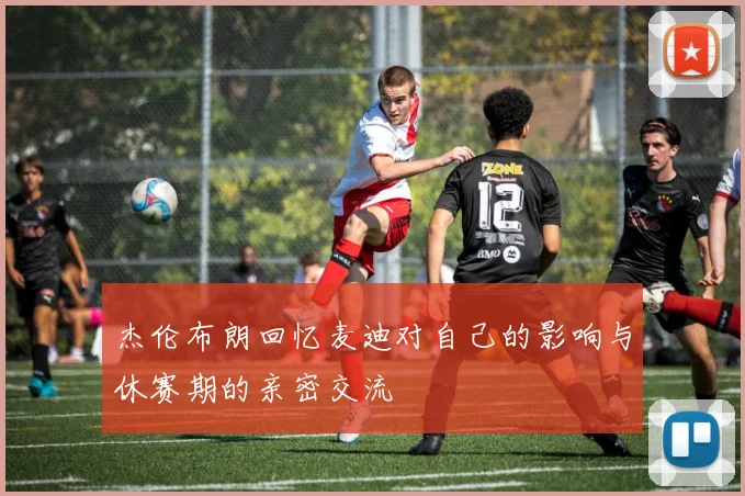杰伦布朗回忆麦迪对自己的影响与休赛期的亲密交流