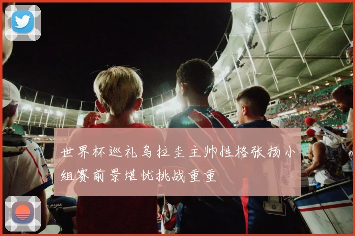 世界杯巡礼乌拉圭主帅性格张扬小组赛前景堪忧挑战重重