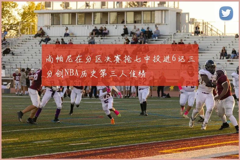 尚帕尼在分区决赛抢七中投进6记三分创NBA历史第三人佳绩