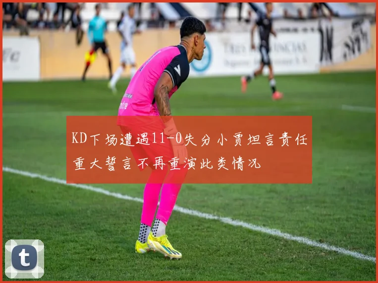 KD下场遭遇11-0失分小贾坦言责任重大誓言不再重演此类情况