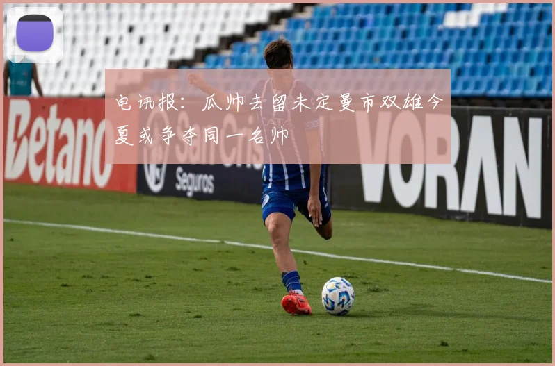 电讯报：瓜帅去留未定曼市双雄今夏或争夺同一名帅